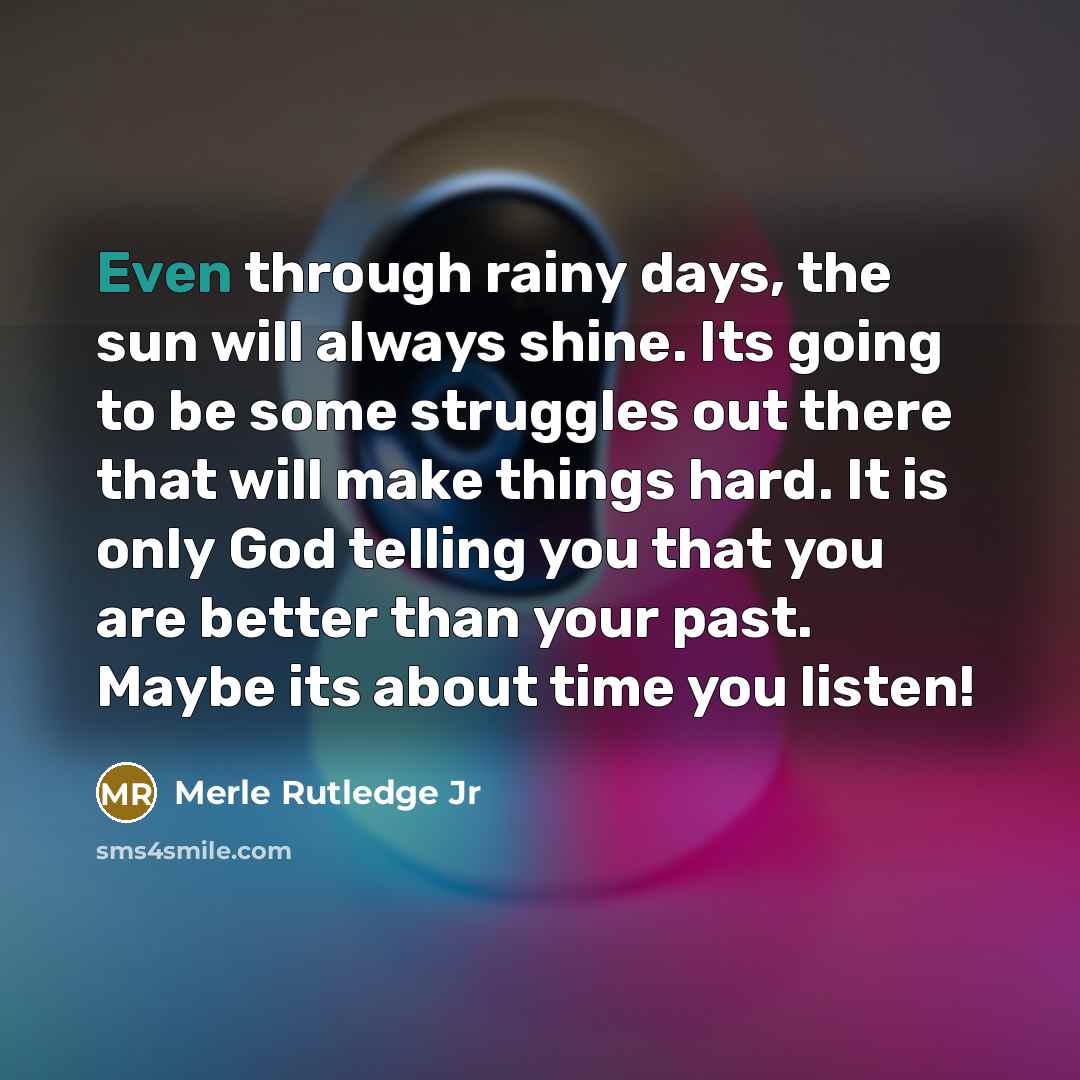 “Even through rainy days, the sun will always shine. Its going to be some struggles out there that will make things hard. It is only God telling you that you are better than your past. Maybe its about time you listen!” quote by Merle Rutledge Jr