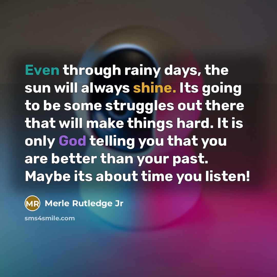 “Even through rainy days, the sun will always shine. Its going to be some struggles out there that will make things hard. It is only God telling you that you are better than your past. Maybe its about time you listen!” quote by Merle Rutledge Jr
