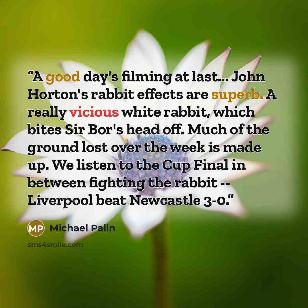“A good day's filming at last... John Horton's rabbit effects are superb. A really vicious white rabbit, which bites Sir Bor's head off. Much of the ground lost over the week is made up. We listen to the Cup Final in between fighting the rabbit -- Liverpool beat Newcastle 3-0.” quote by Michael Palin