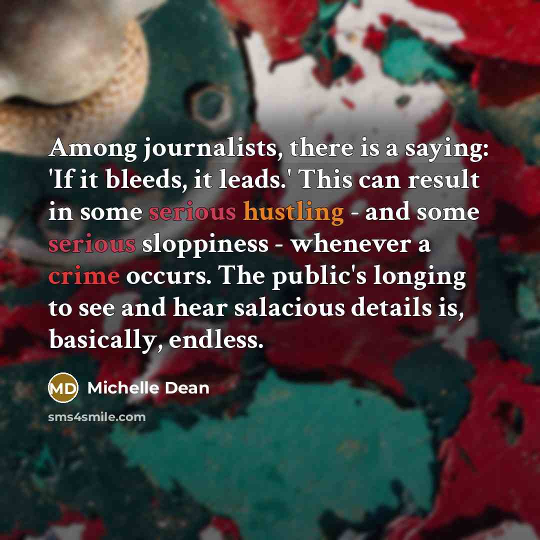 “Among journalists, there is a saying: 'If it bleeds, it leads.' This can result in some serious hustling - and some serious sloppiness - whenever a crime occurs. The public's longing to see and hear salacious details is, basically, endless.” quote by Michelle Dean