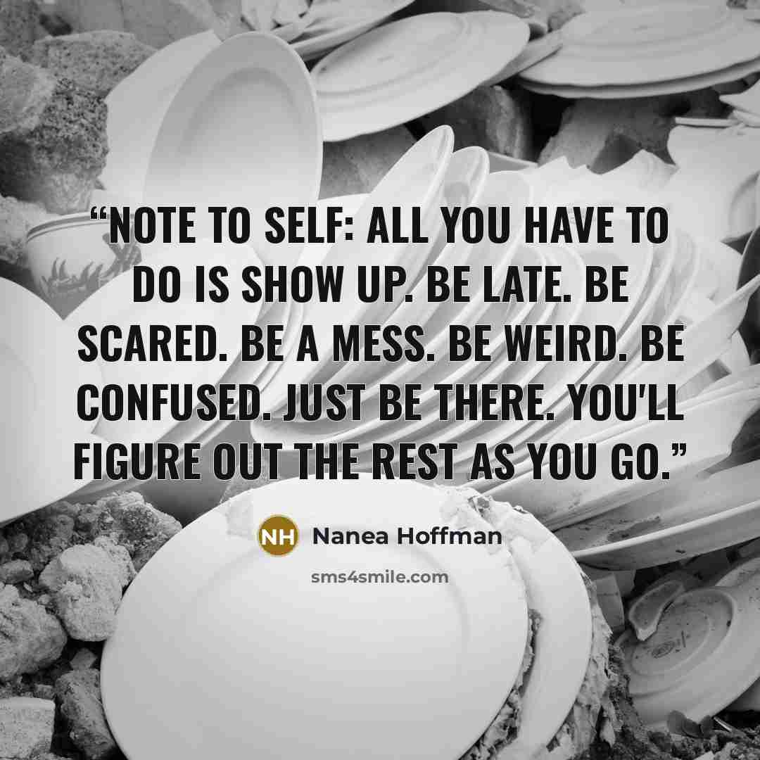 “Note to self: All you have to do is show up. Be late. Be scared. Be a mess. Be weird. Be confused. Just BE there. You'll figure out the rest as you go.” quote by Nanea Hoffman