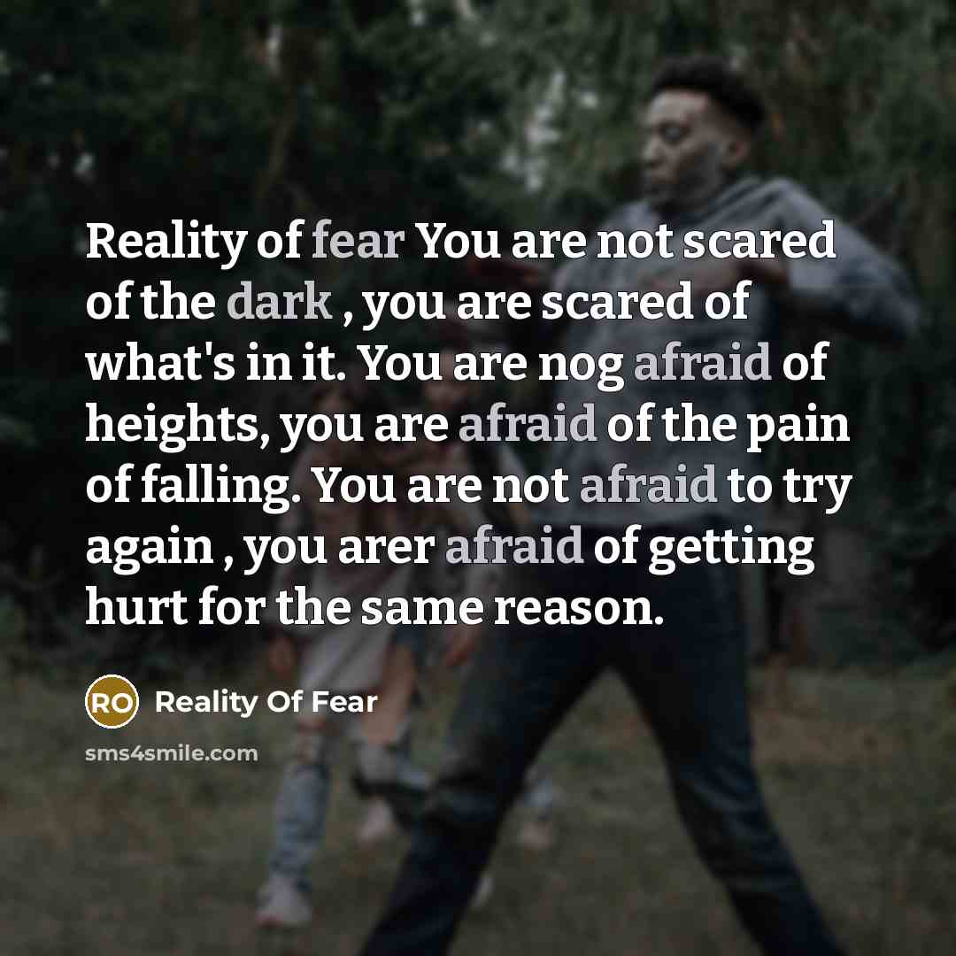 “Reality of fear You are not scared of the dark , you are scared of what's in it. You are nog afraid of heights, you are afraid of the pain of falling. You are not afraid to try again , you arer afraid of getting hurt for the same reason.” quote by Reality Of Fear