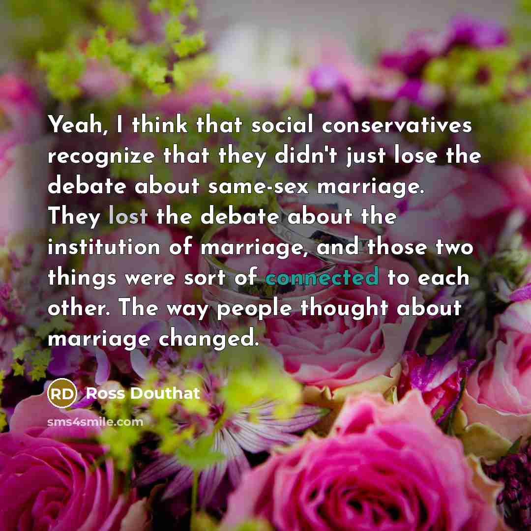 “Yeah, I think that social conservatives recognize that they didn't just lose the debate about same-sex marriage. They lost the debate about the institution of marriage, and those two things were sort of connected to each other. The way people thought about marriage changed.” quote by Ross Douthat