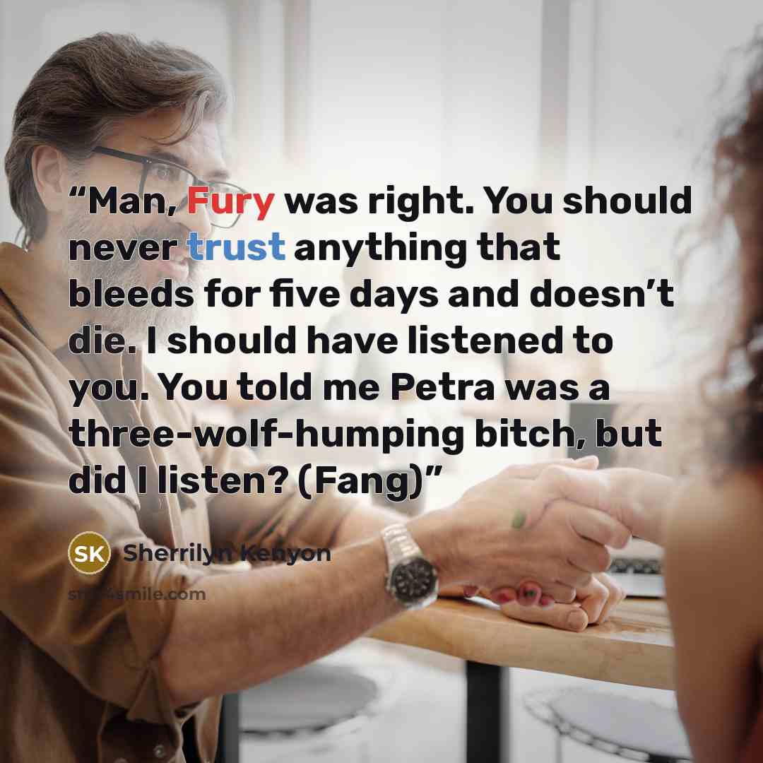 “Man, Fury was right. You should never trust anything that bleeds for five days and doesn’t die. I should have listened to you. You told me Petra was a three-wolf-humping bitch, but did I listen? (Fang)” quote by Sherrilyn Kenyon