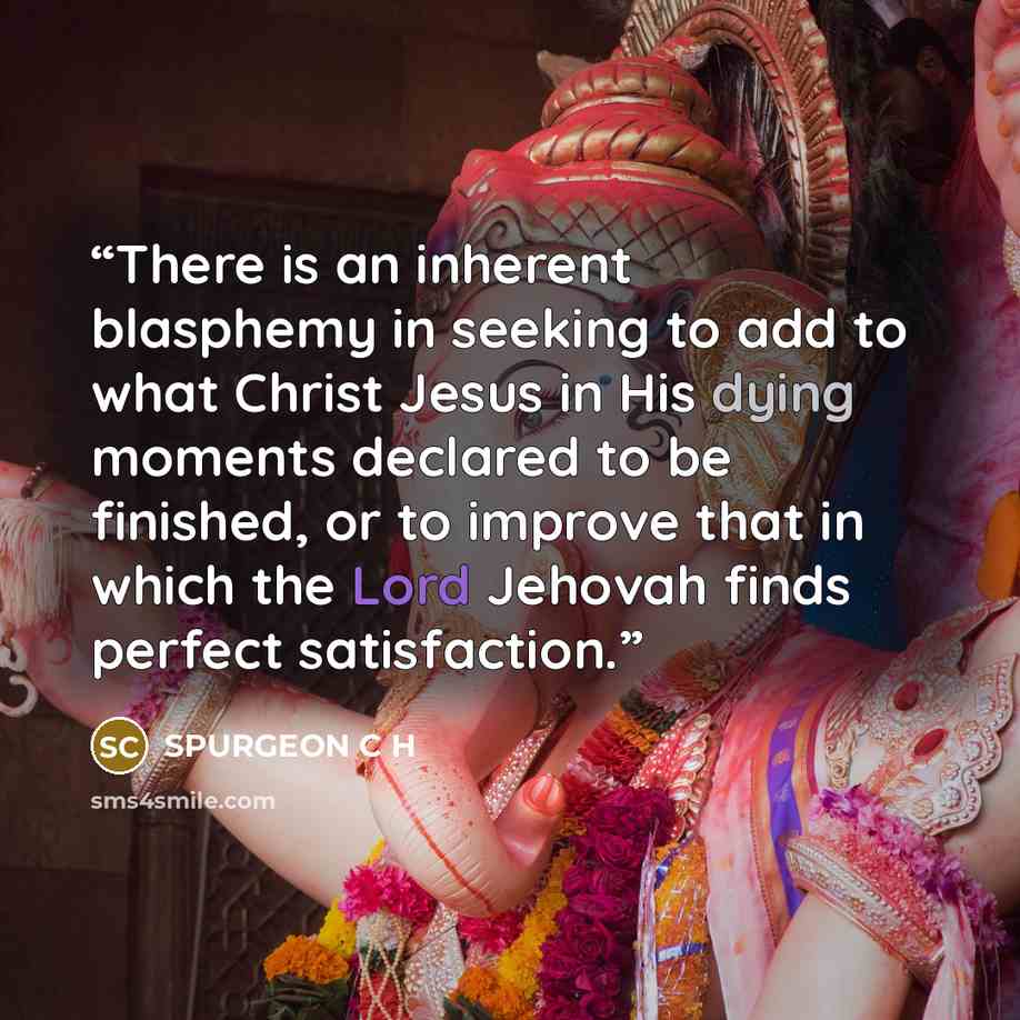 “There is an inherent blasphemy in seeking to add to what Christ Jesus in His dying moments declared to be finished, or to improve that in which the Lord Jehovah finds perfect satisfaction.” quote by SPURGEON C H