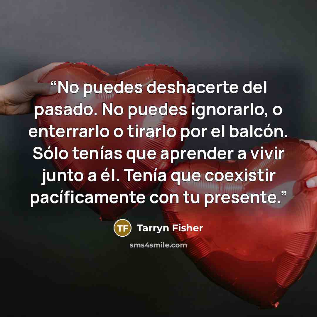 “No puedes deshacerte del pasado. No puedes ignorarlo, o enterrarlo o tirarlo por el balcón. Sólo tenías que aprender a vivir junto a él. Tenía que coexistir pacíficamente con tu presente.” quote by Tarryn Fisher