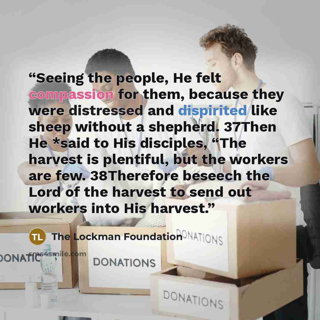 “Seeing the people, He felt compassion for them, because they were distressed and dispirited like sheep without a shepherd. 37Then He *said to His disciples, “The harvest is plentiful, but the workers are few. 38Therefore beseech the Lord of the harvest to send out workers into His harvest.” quote by The Lockman Foundation