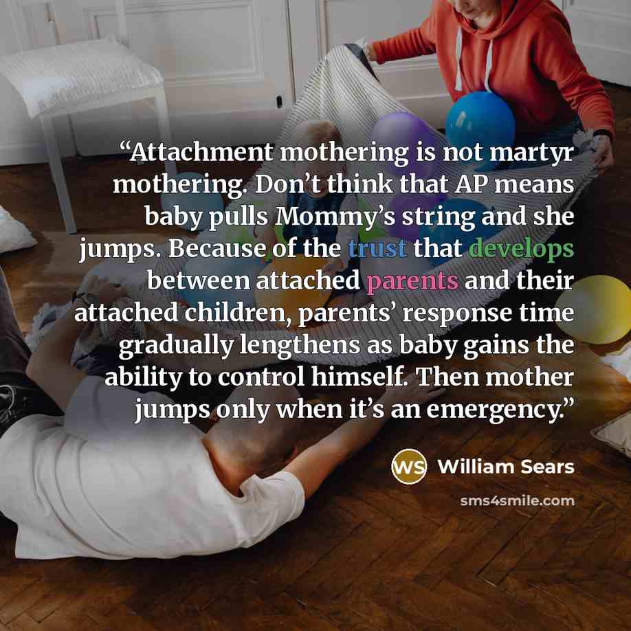 “Attachment mothering is not martyr mothering. Don’t think that AP means baby pulls Mommy’s string and she jumps. Because of the trust that develops between attached parents and their attached children, parents’ response time gradually lengthens as baby gains the ability to control himself. Then…” quote by William Sears
