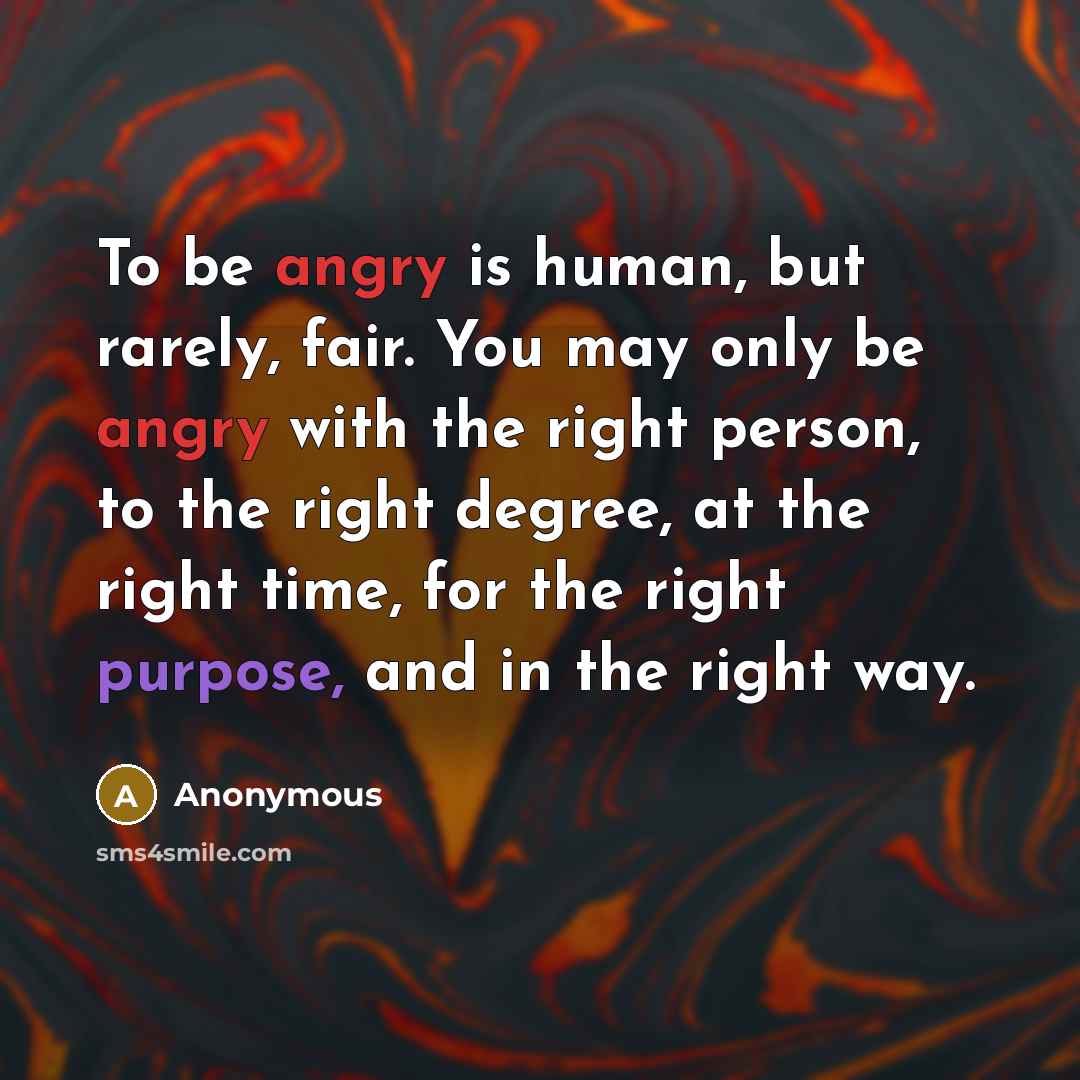 “To be angry is human, but rarely, fair. You may only be angry with the right person, to the right degree, at the right time, for the right purpose, and in the right way.” quote by Anonymous