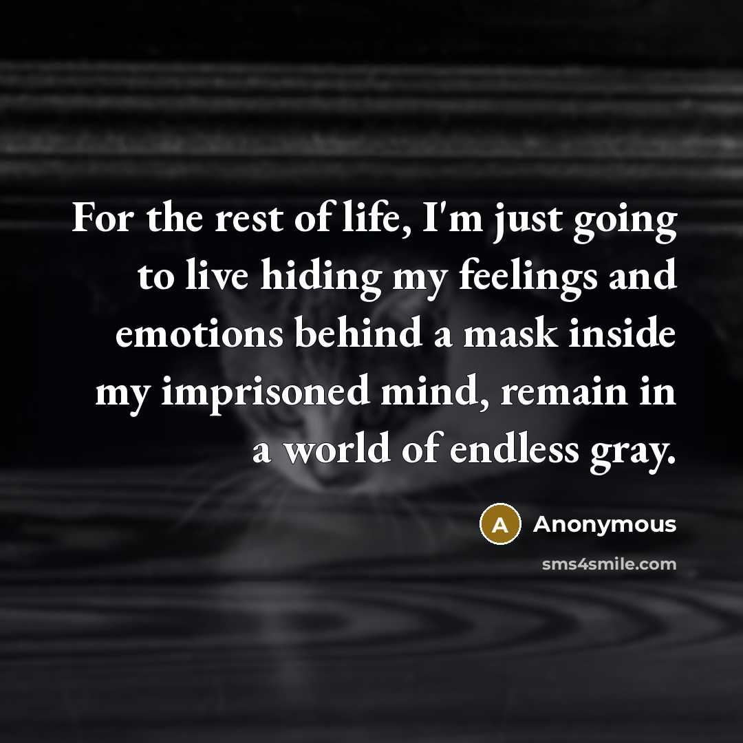 “For the rest of life, I'm just going to live hiding my feelings and emotions behind a mask inside my imprisoned mind, remain in a world of endless gray.” quote by Anonymous