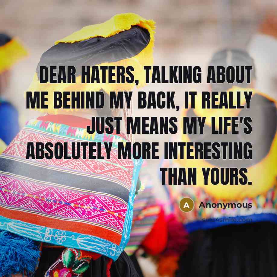 “Dear Haters, talking about me behind my back, it really just means my life's absolutely more interesting than yours.” quote by Anonymous