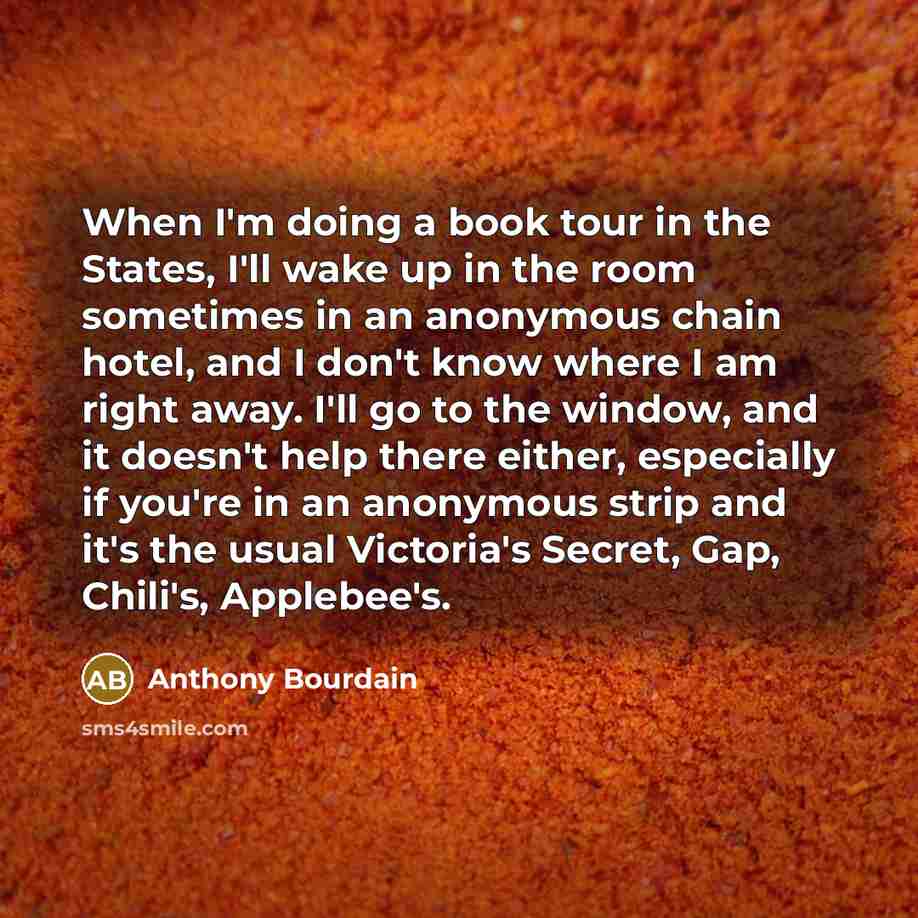 “When I'm doing a book tour in the States, I'll wake up in the room sometimes in an anonymous chain hotel, and I don't know where I am right away. I'll go to the window, and it doesn't help there either, especially if you're in an anonymous strip and it's the usual Victoria's Secret, Gap, Chili's…” quote by Anthony Bourdain