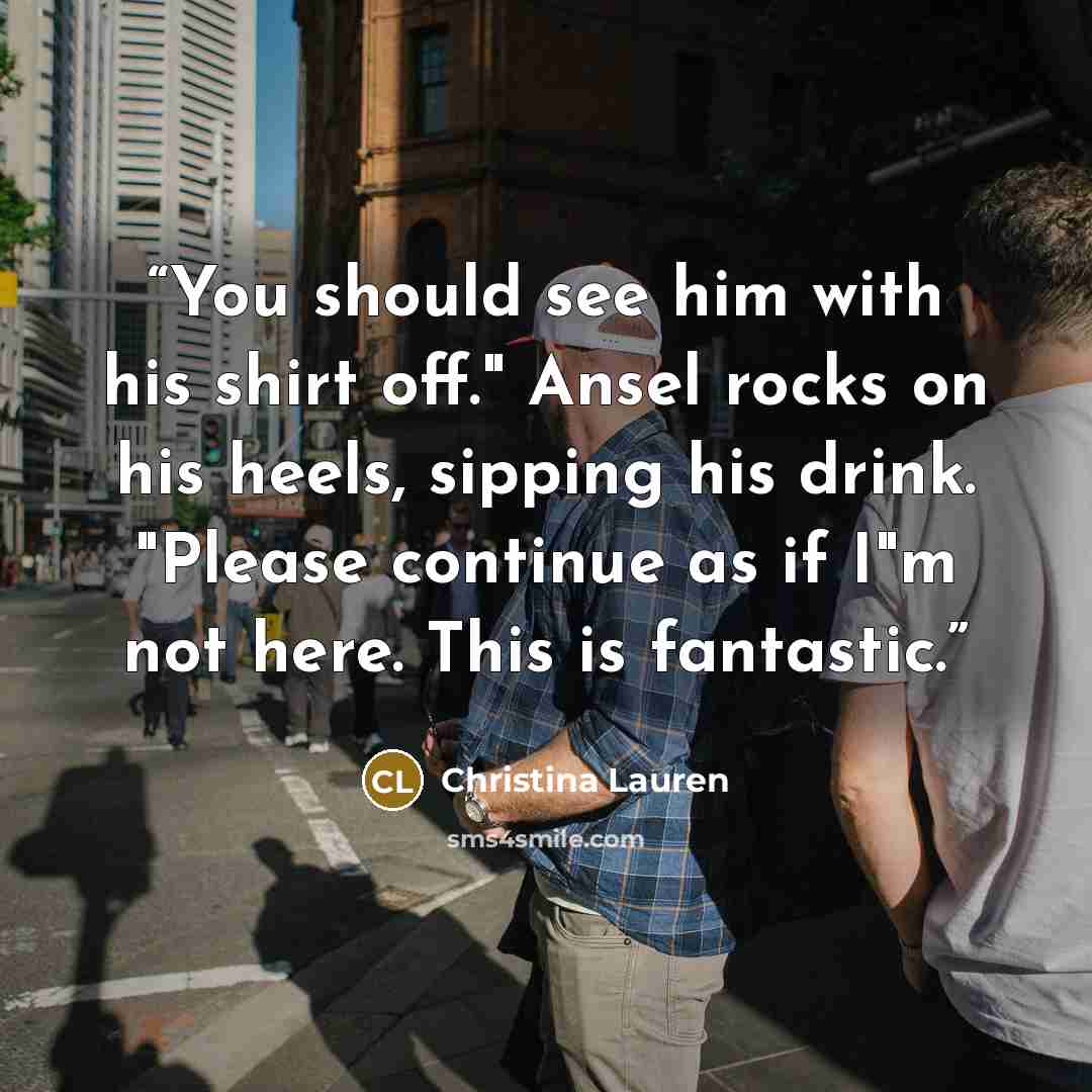 “You should see him with his shirt off." Ansel rocks on his heels, sipping his drink. "Please continue as if I"m not here. This is fantastic.” quote by Christina Lauren