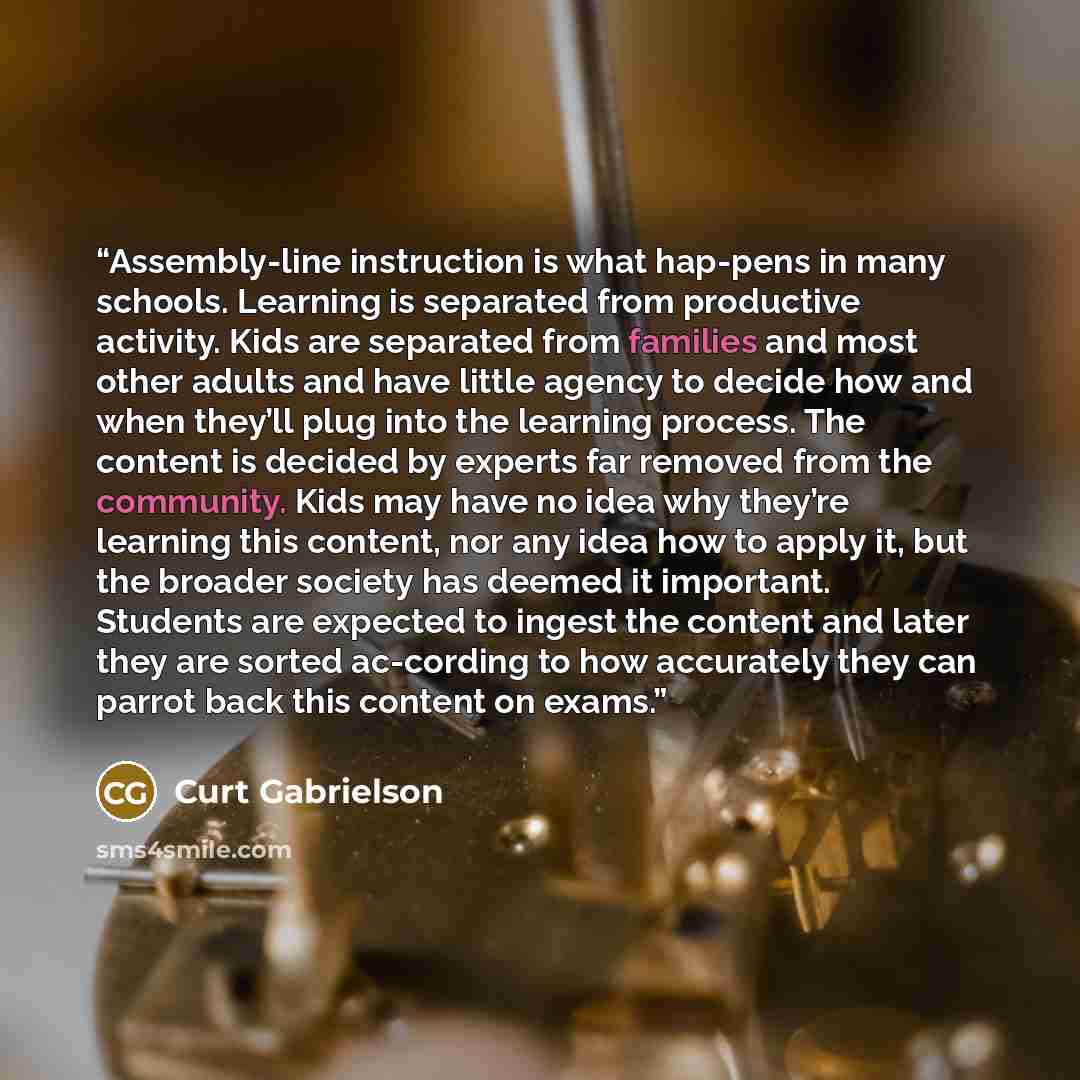“Assembly-line instruction is what hap-pens in many schools. Learning is separated from productive activity. Kids are separated from families and most other adults and have little agency to decide how and when they’ll plug into the learning process. The content is decided by experts far removed…” quote by Curt Gabrielson