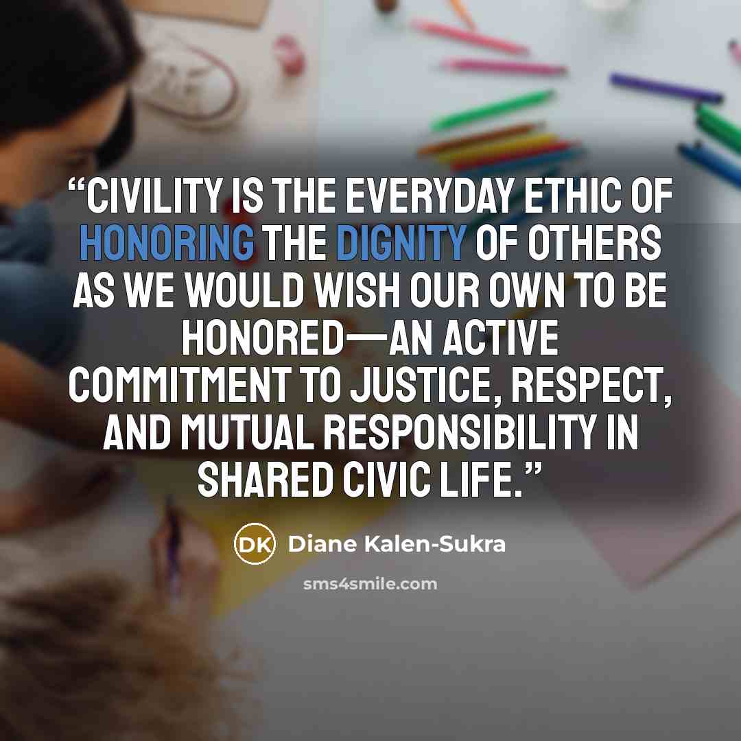 “Civility is the everyday ethic of honoring the dignity of others as we would wish our own to be honored—an active commitment to justice, respect, and mutual responsibility in shared civic life.” quote by Diane Kalen-Sukra