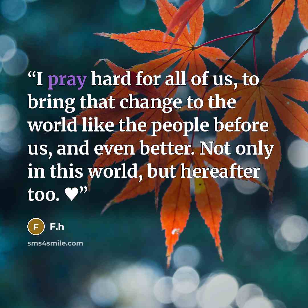 “I pray hard for all of us, to bring that change to the world like the people before us, and even better. Not only in this world, but hereafter too. ♥‎​” quote by F.h