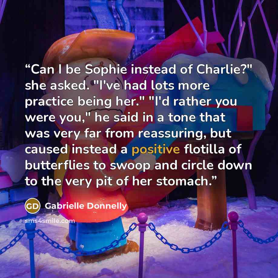 “Can I be Sophie instead of Charlie?" she asked. "I've had lots more practice being her." "I'd rather you were you," he said in a tone that was very far from reassuring, but caused instead a positive flotilla of butterflies to swoop and circle down to the very pit of her stomach.” quote by Gabrielle Donnelly