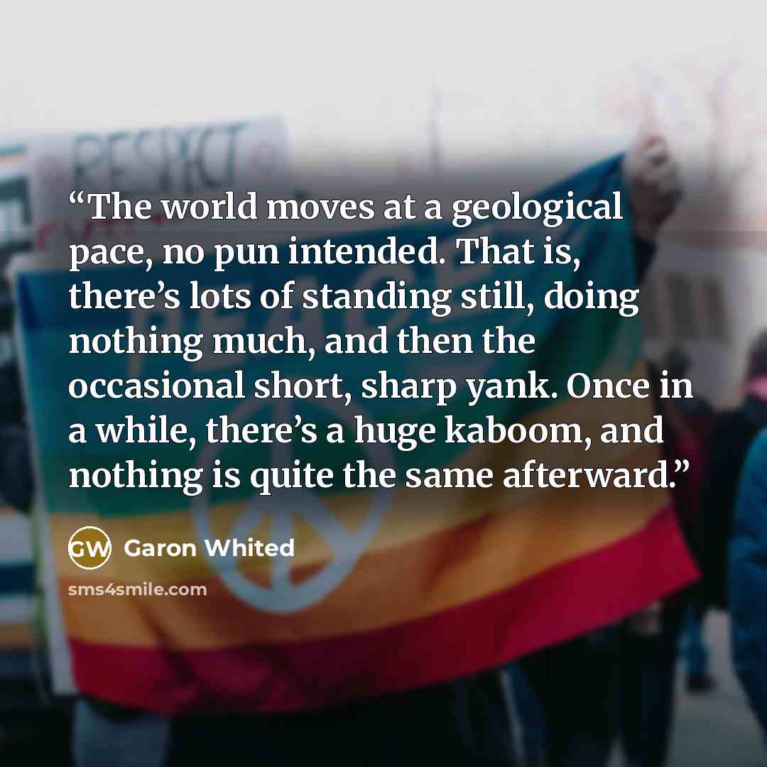 “The world moves at a geological pace, no pun intended. That is, there’s lots of standing still, doing nothing much, and then the occasional short, sharp yank. Once in a while, there’s a huge kaboom, and nothing is quite the same afterward.” quote by Garon Whited