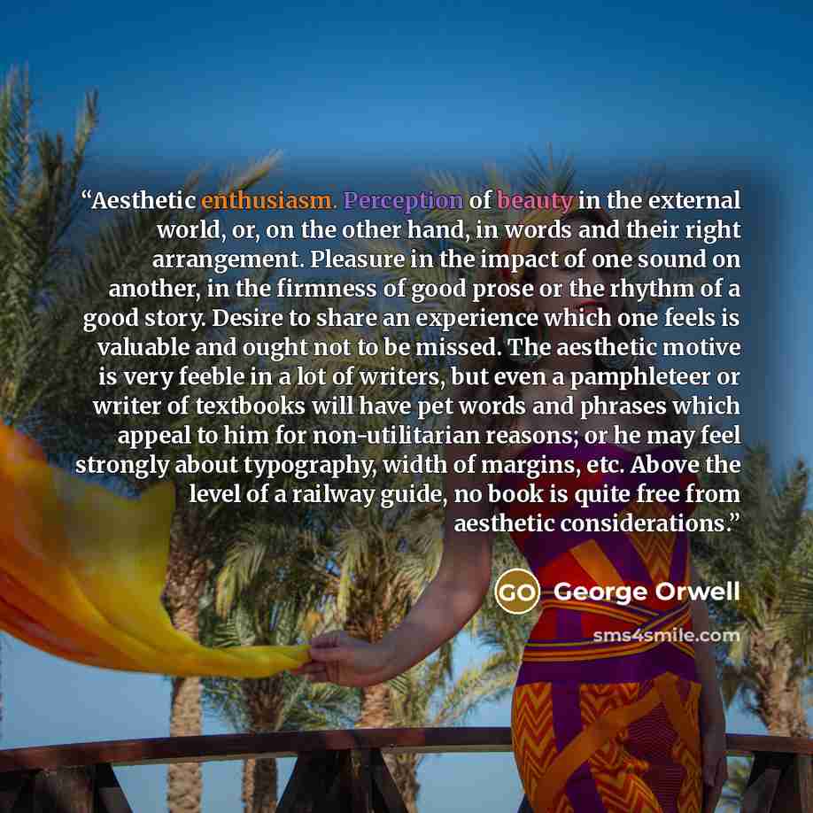“Aesthetic enthusiasm. Perception of beauty in the external world, or, on the other hand, in words and their right arrangement. Pleasure in the impact of one sound on another, in the firmness of good prose or the rhythm of a good story. Desire to share an experience which one feels is valuable and…” quote by George Orwell