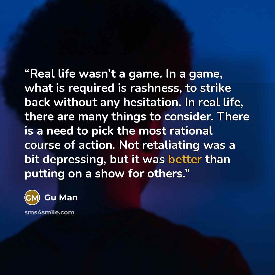 “Real life wasn’t a game. In a game, what is required is rashness, to strike back without any hesitation. In real life, there are many things to consider. There is a need to pick the most rational course of action. Not retaliating was a bit depressing, but it was better than putting on a show for…” quote by Gu Man