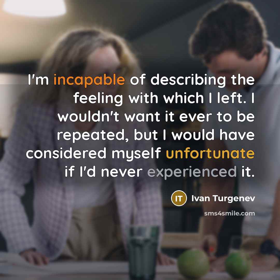 “I'm incapable of describing the feeling with which I left. I wouldn't want it ever to be repeated, but I would have considered myself unfortunate if I'd never experienced it.” quote by Ivan Turgenev