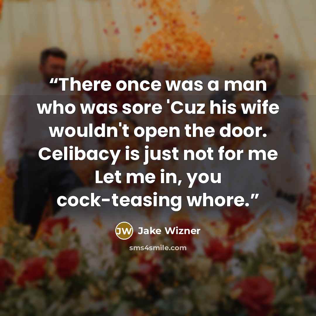“There once was a man who was sore 'Cuz his wife wouldn't open the door. Celibacy is just not for me Let me in, you cock-teasing whore.” quote by Jake Wizner
