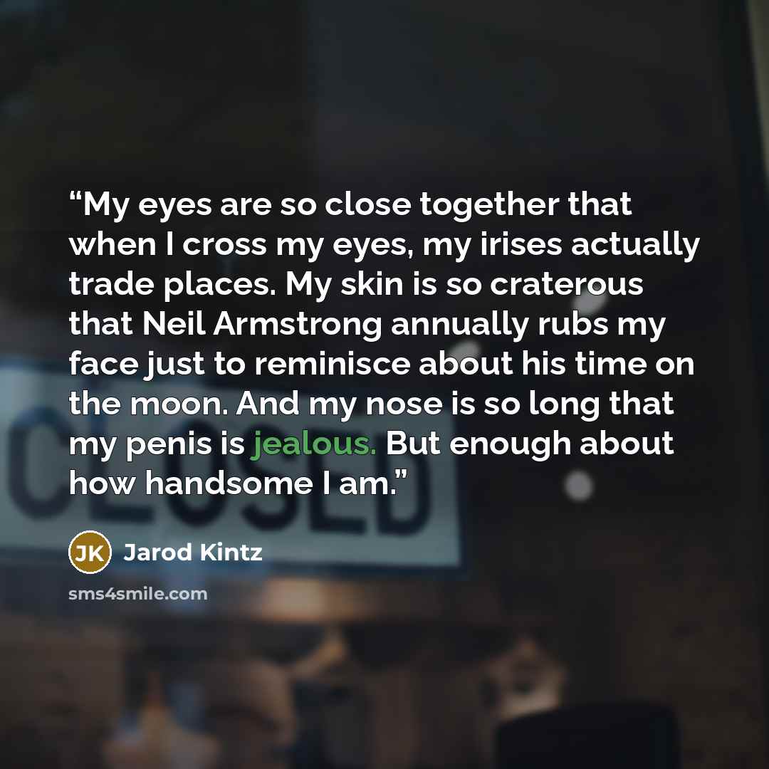 “My eyes are so close together that when I cross my eyes, my irises actually trade places. My skin is so craterous that Neil Armstrong annually rubs my face just to reminisce about his time on the moon. And my nose is so long that my penis is jealous. But enough about how handsome I am.” quote by Jarod Kintz