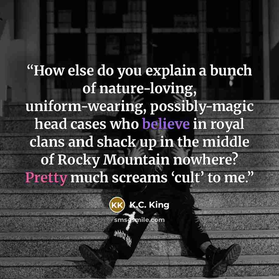 “How else do you explain a bunch of nature-loving, uniform-wearing, possibly-magic head cases who believe in royal clans and shack up in the middle of Rocky Mountain nowhere? Pretty much screams ‘cult’ to me.” quote by K.C. King