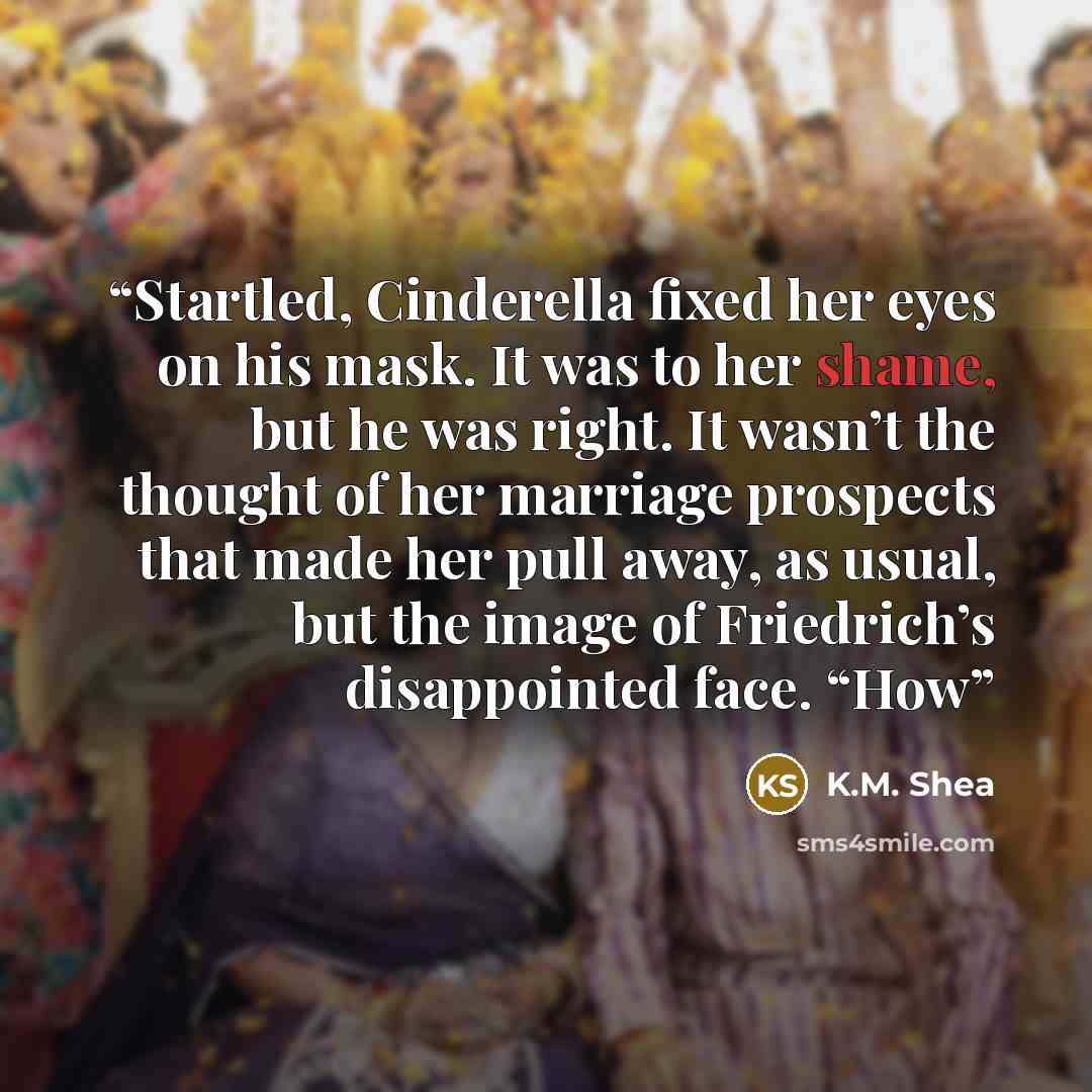“Startled, Cinderella fixed her eyes on his mask. It was to her shame, but he was right. It wasn’t the thought of her marriage prospects that made her pull away, as usual, but the image of Friedrich’s disappointed face. “How” quote by K.M. Shea