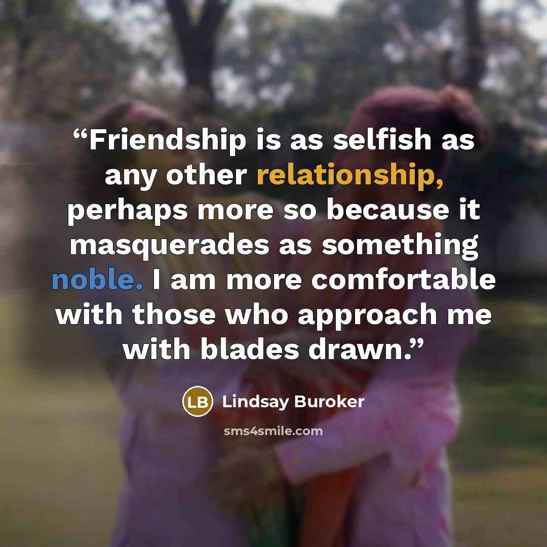 “Friendship is as selfish as any other relationship, perhaps more so because it masquerades as something noble. I am more comfortable with those who approach me with blades drawn.” quote by Lindsay Buroker