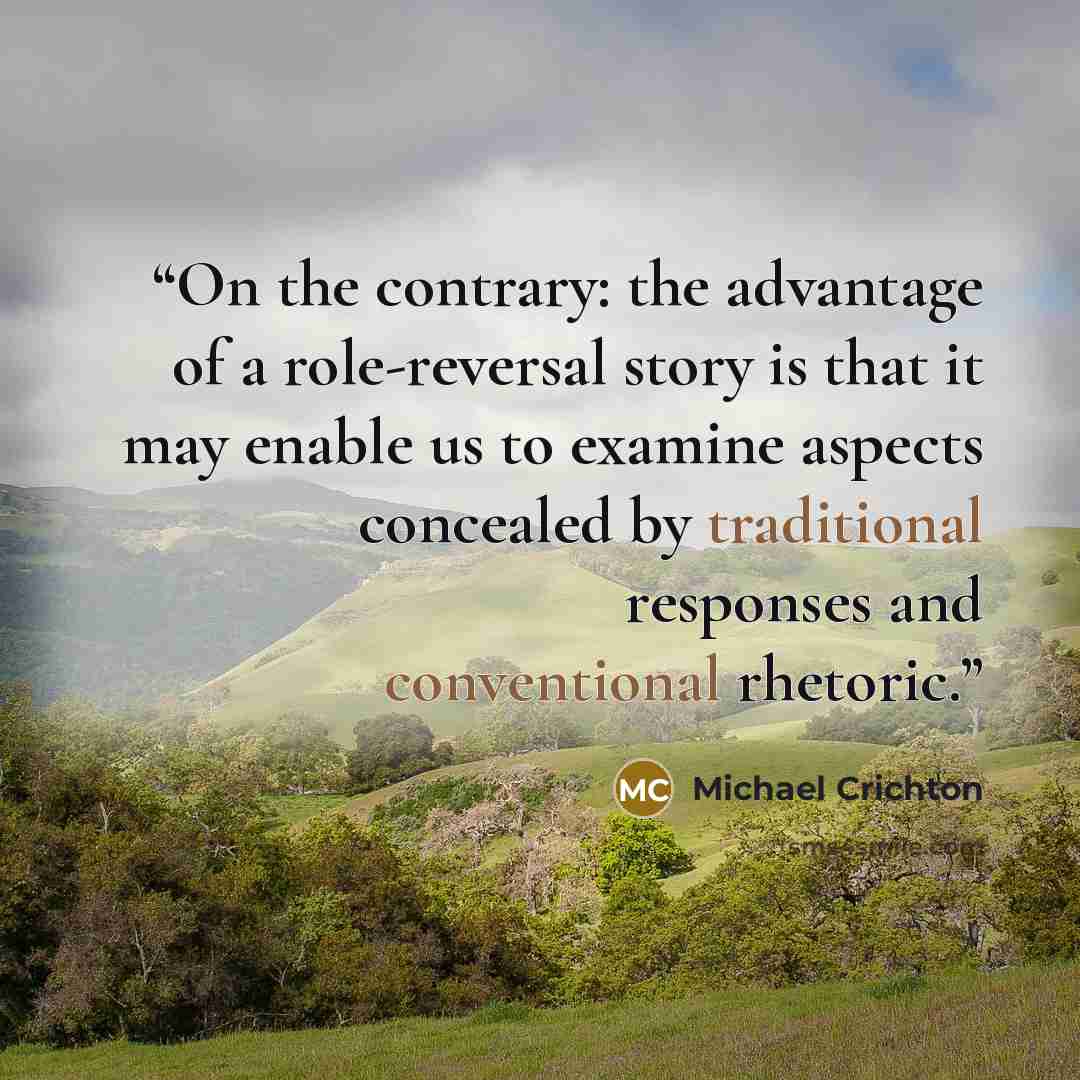 “On the contrary: the advantage of a role-reversal story is that it may enable us to examine aspects concealed by traditional responses and conventional rhetoric.” quote by Michael Crichton