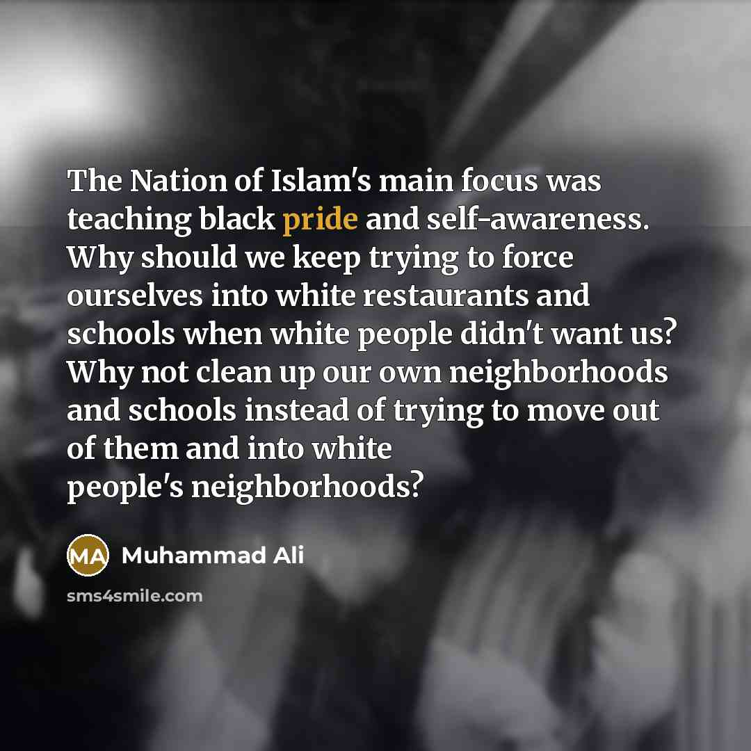 “The Nation of Islam's main focus was teaching black pride and self-awareness. Why should we keep trying to force ourselves into white restaurants and schools when white people didn't want us? Why not clean up our own neighborhoods and schools instead of trying to move out of them and into white…” quote by Muhammad Ali