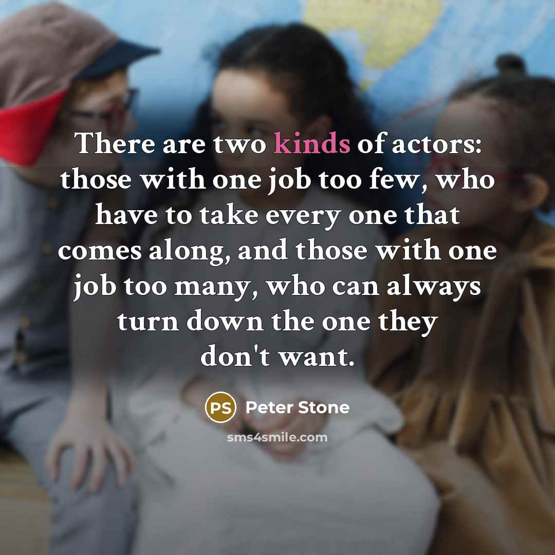“There are two kinds of actors: those with one job too few, who have to take every one that comes along, and those with one job too many, who can always turn down the one they don't want.” quote by Peter Stone