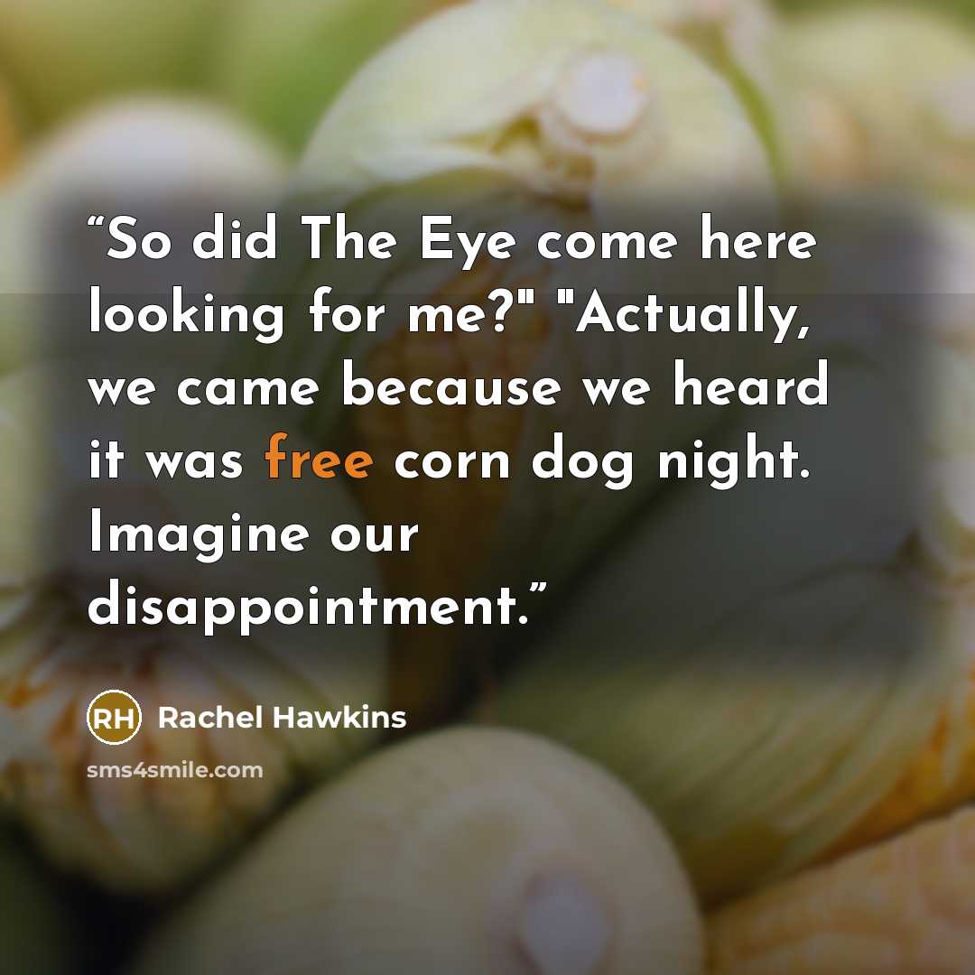 “So did The Eye come here looking for me?" "Actually, we came because we heard it was free corn dog night. Imagine our disappointment.” quote by Rachel Hawkins
