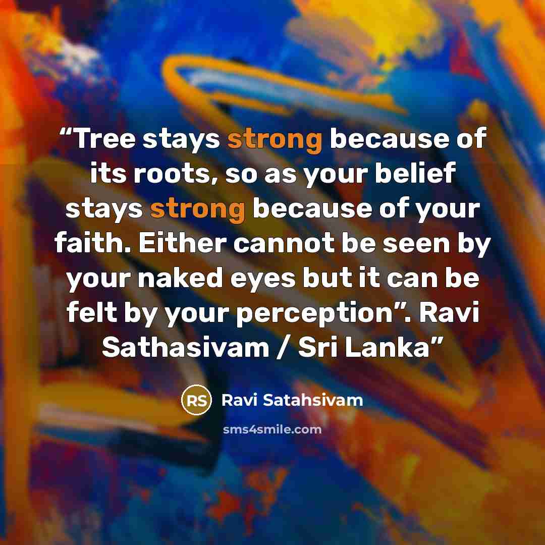 “Tree stays strong because of its roots, so as your belief stays strong because of your faith. Either cannot be seen by your naked eyes but it can be felt by your perception”. Ravi Sathasivam / Sri Lanka” quote by Ravi Satahsivam
