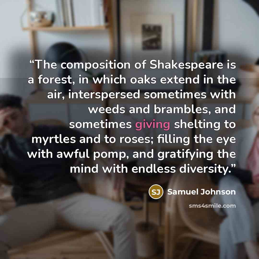 “The composition of Shakespeare is a forest, in which oaks extend in the air, interspersed sometimes with weeds and brambles, and sometimes giving shelting to myrtles and to roses; filling the eye with awful pomp, and gratifying the mind with endless diversity.” quote by Samuel Johnson