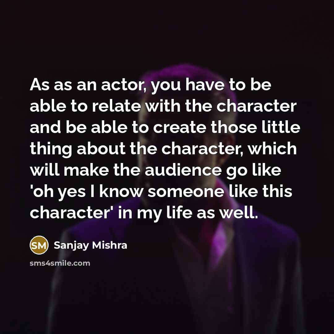 “As as an actor, you have to be able to relate with the character and be able to create those little thing about the character, which will make the audience go like 'oh yes I know someone like this character' in my life as well.” quote by Sanjay Mishra