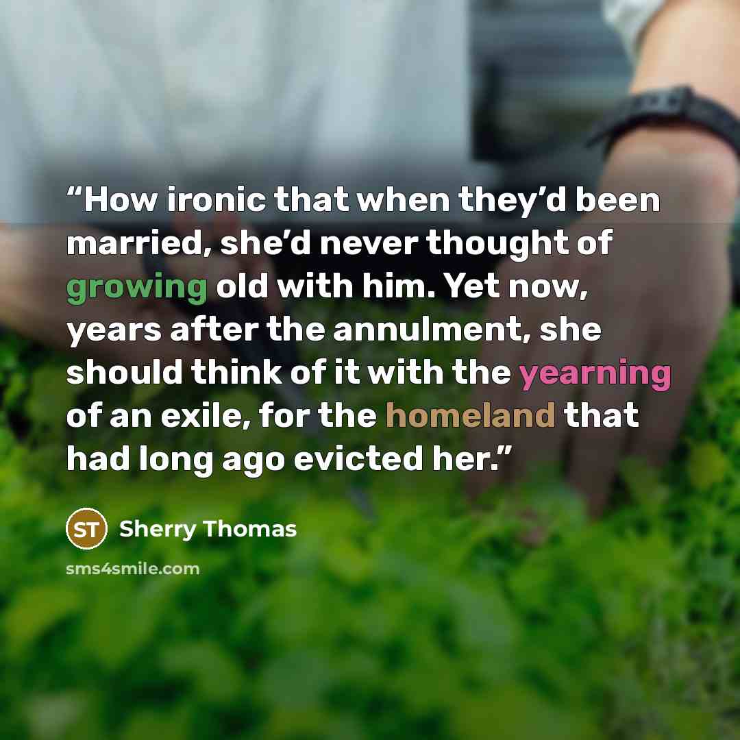 “How ironic that when they’d been married, she’d never thought of growing old with him. Yet now, years after the annulment, she should think of it with the yearning of an exile, for the homeland that had long ago evicted her.” quote by Sherry Thomas