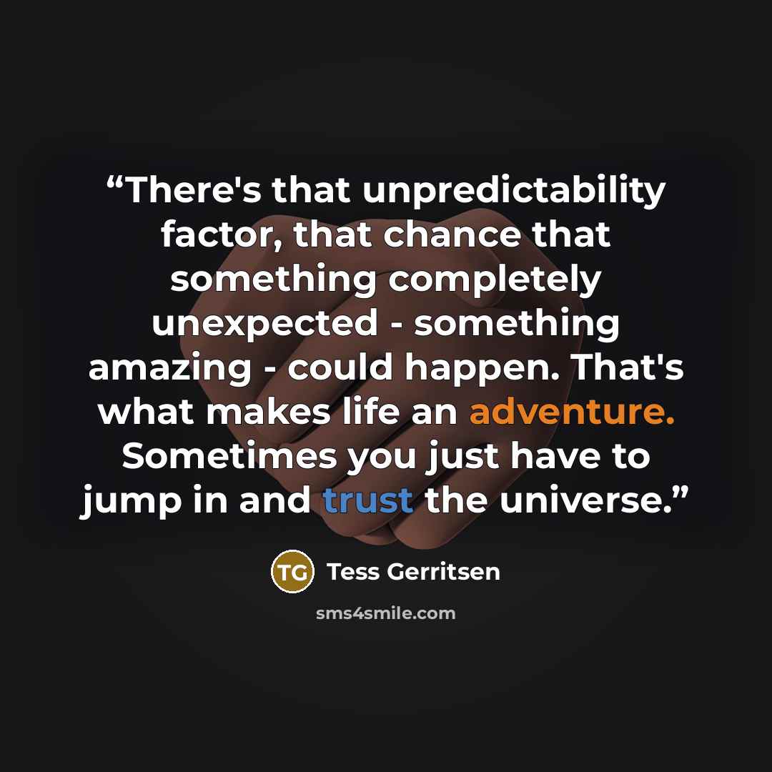 “There's that unpredictability factor, that chance that something completely unexpected - something amazing - could happen. That's what makes life an adventure. Sometimes you just have to jump in and trust the universe.” quote by Tess Gerritsen