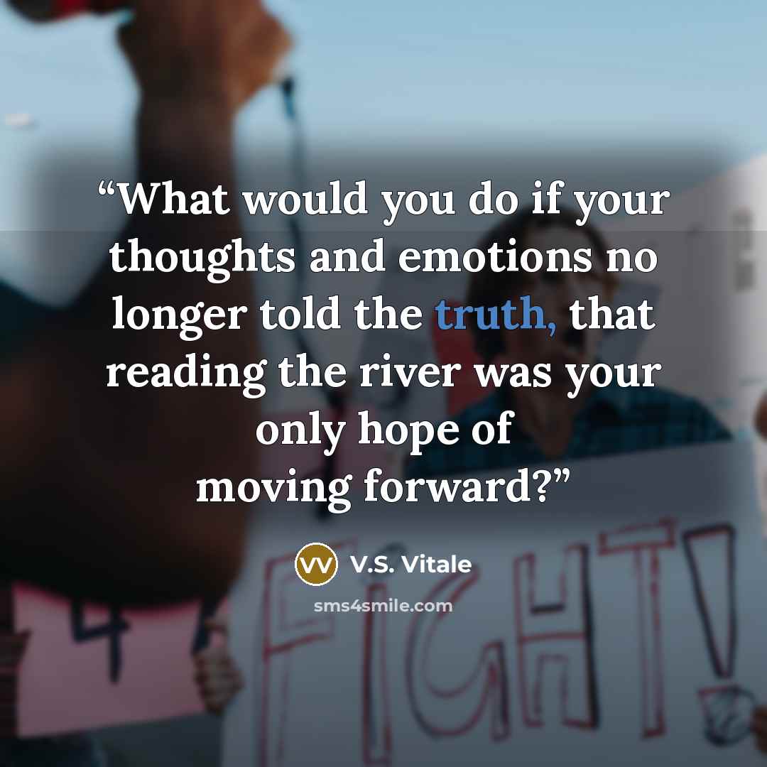 “What would you do if your thoughts and emotions no longer told the truth, that reading the river was your only hope of moving forward?” quote by V.S. Vitale