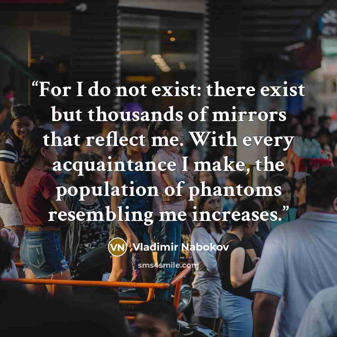 “For I do not exist: there exist but thousands of mirrors that reflect me. With every acquaintance I make, the population of phantoms resembling me increases.” quote by Vladimir Nabokov