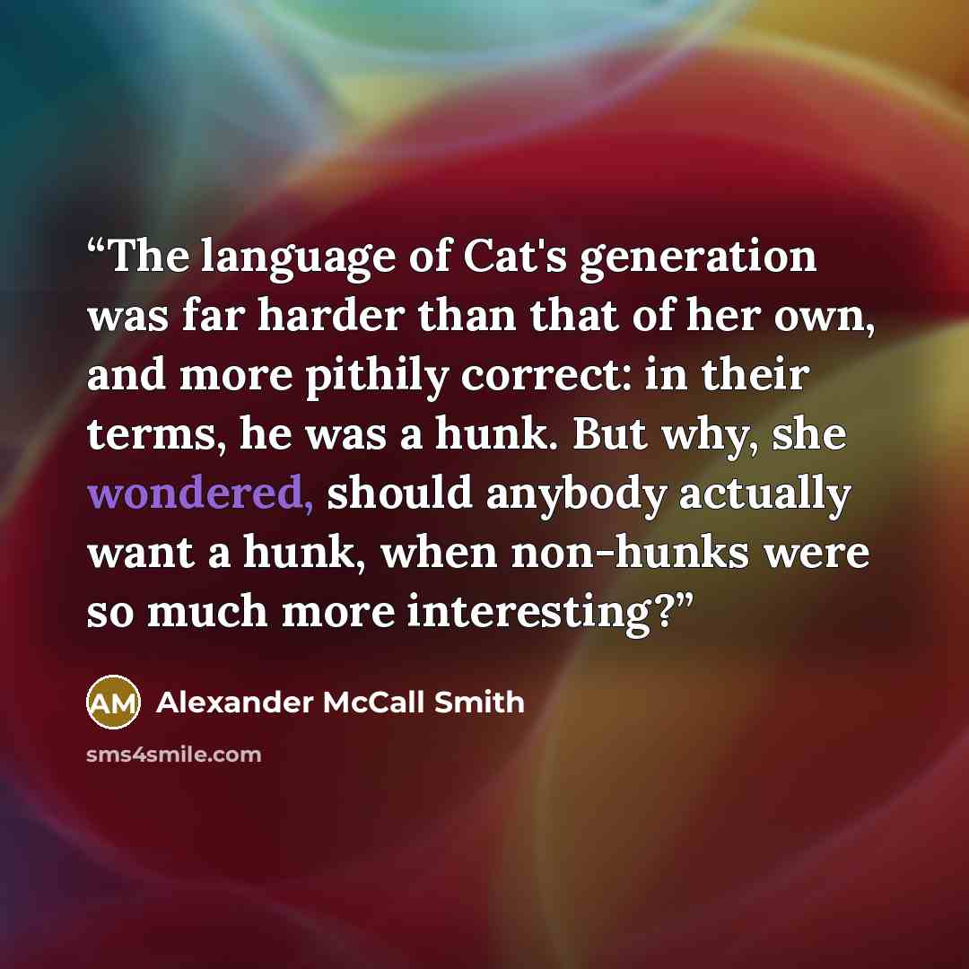 “The language of Cat's generation was far harder than that of her own, and more pithily correct: in their terms, he was a hunk. But why, she wondered, should anybody actually want a hunk, when non-hunks were so much more interesting?” quote by Alexander McCall Smith