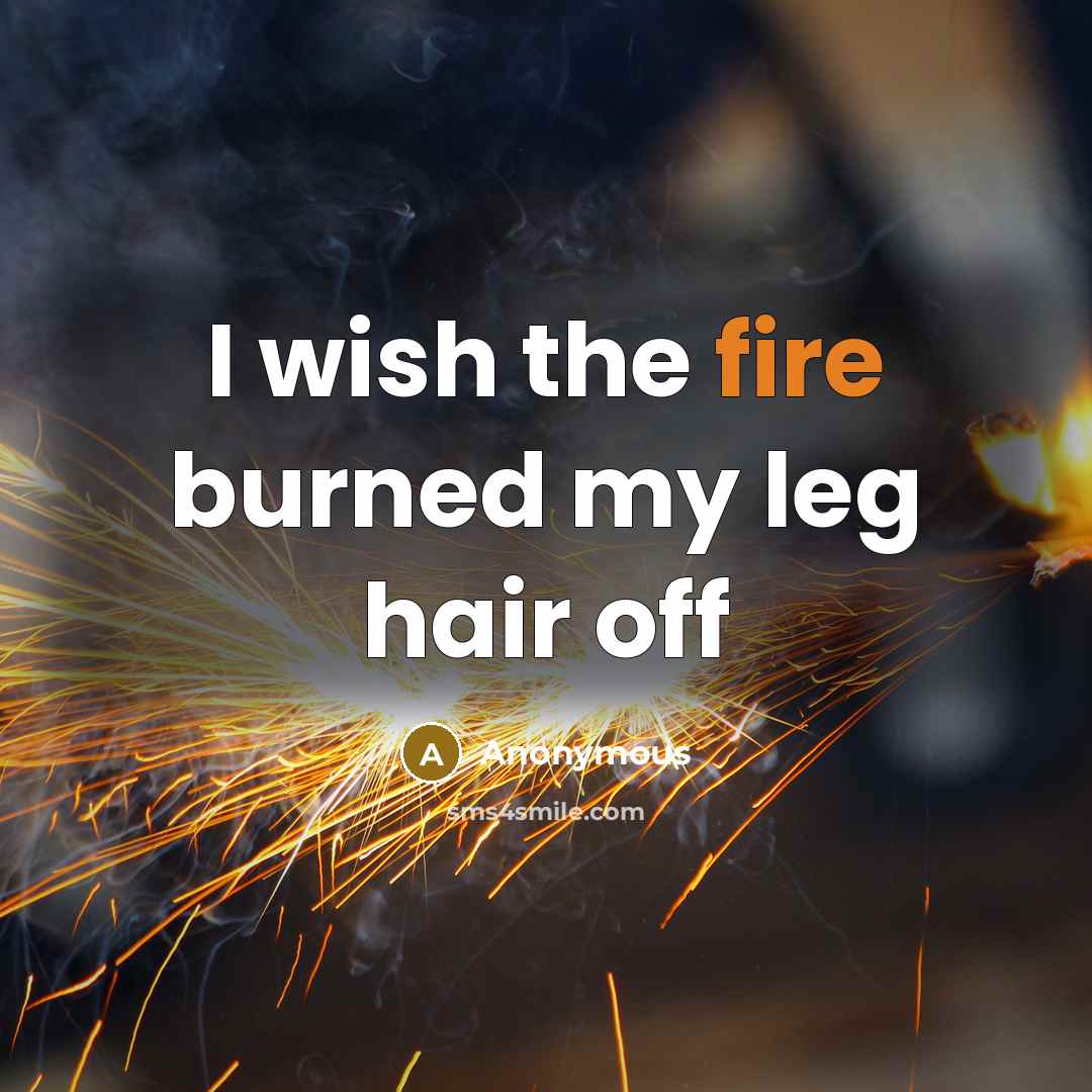 “I wish the fire burned my leg hair off…” quote by Anonymous