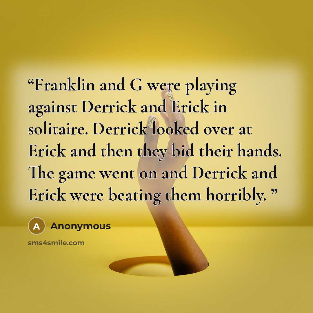 “Franklin and G were playing against Derrick and Erick in solitaire. Derrick looked over at Erick and then they bid their hands. The game went on and Derrick and Erick were beating them horribly.” quote by Anonymous