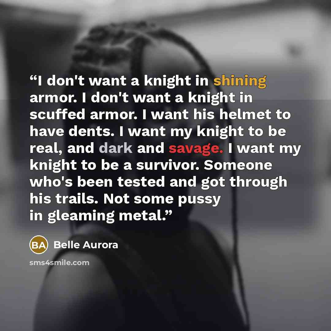 “I don't want a knight in shining armor. I don't want a knight in scuffed armor. I want his helmet to have dents. I want my knight to be real, and dark and savage. I want my knight to be a survivor. Someone who's been tested and got through his trails. Not some pussy in gleaming metal.” quote by Belle Aurora