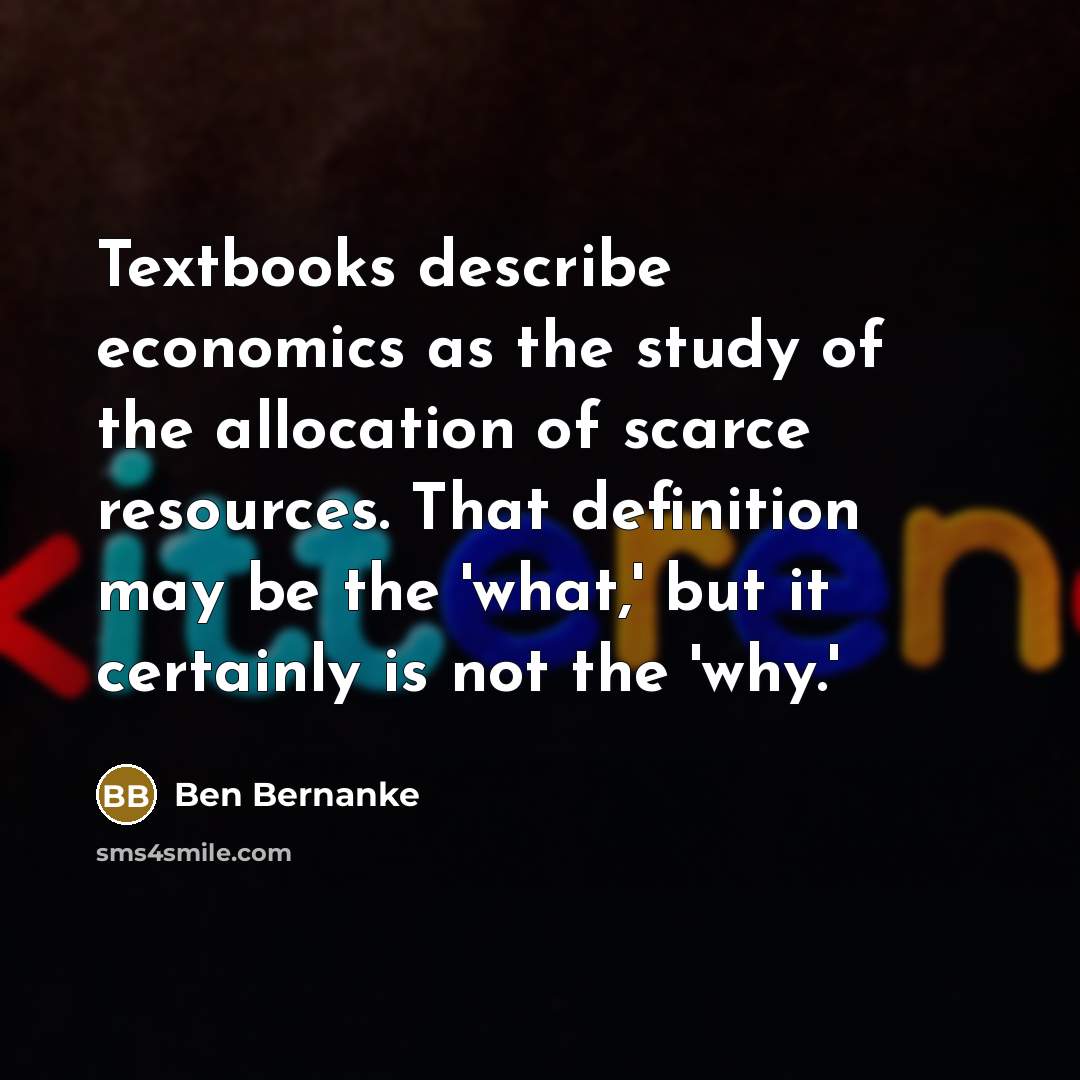 “Textbooks describe economics as the study of the allocation of scarce resources. That definition may be the 'what,' but it certainly is not the 'why.'” quote by Ben Bernanke