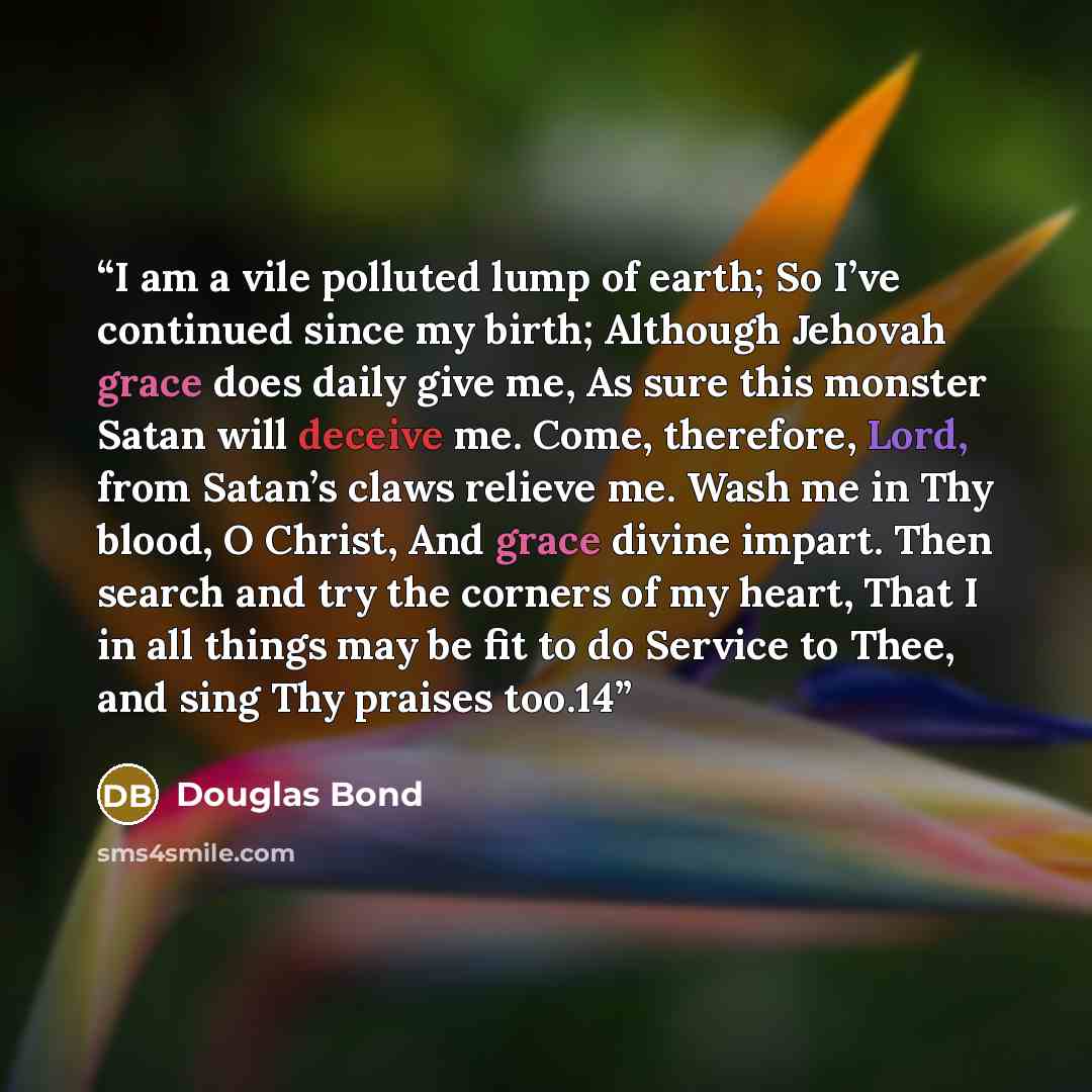 “I am a vile polluted lump of earth; So I’ve continued since my birth; Although Jehovah grace does daily give me, As sure this monster Satan will deceive me. Come, therefore, Lord, from Satan’s claws relieve me. Wash me in Thy blood, O Christ, And grace divine impart. Then search and try the…” quote by Douglas Bond
