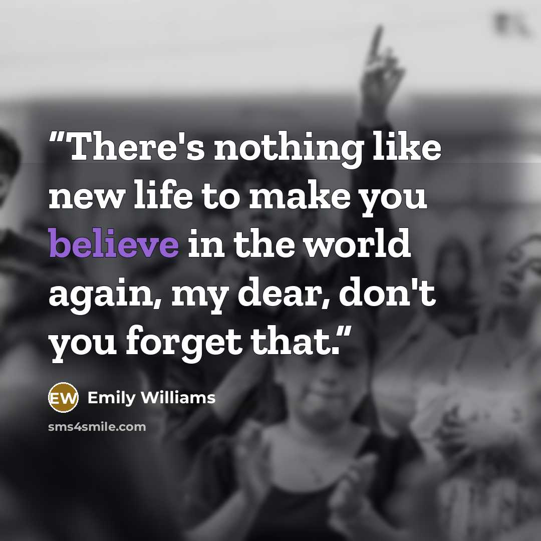 “There's nothing like new life to make you believe in the world again, my dear, don't you forget that.” quote by Emily Williams