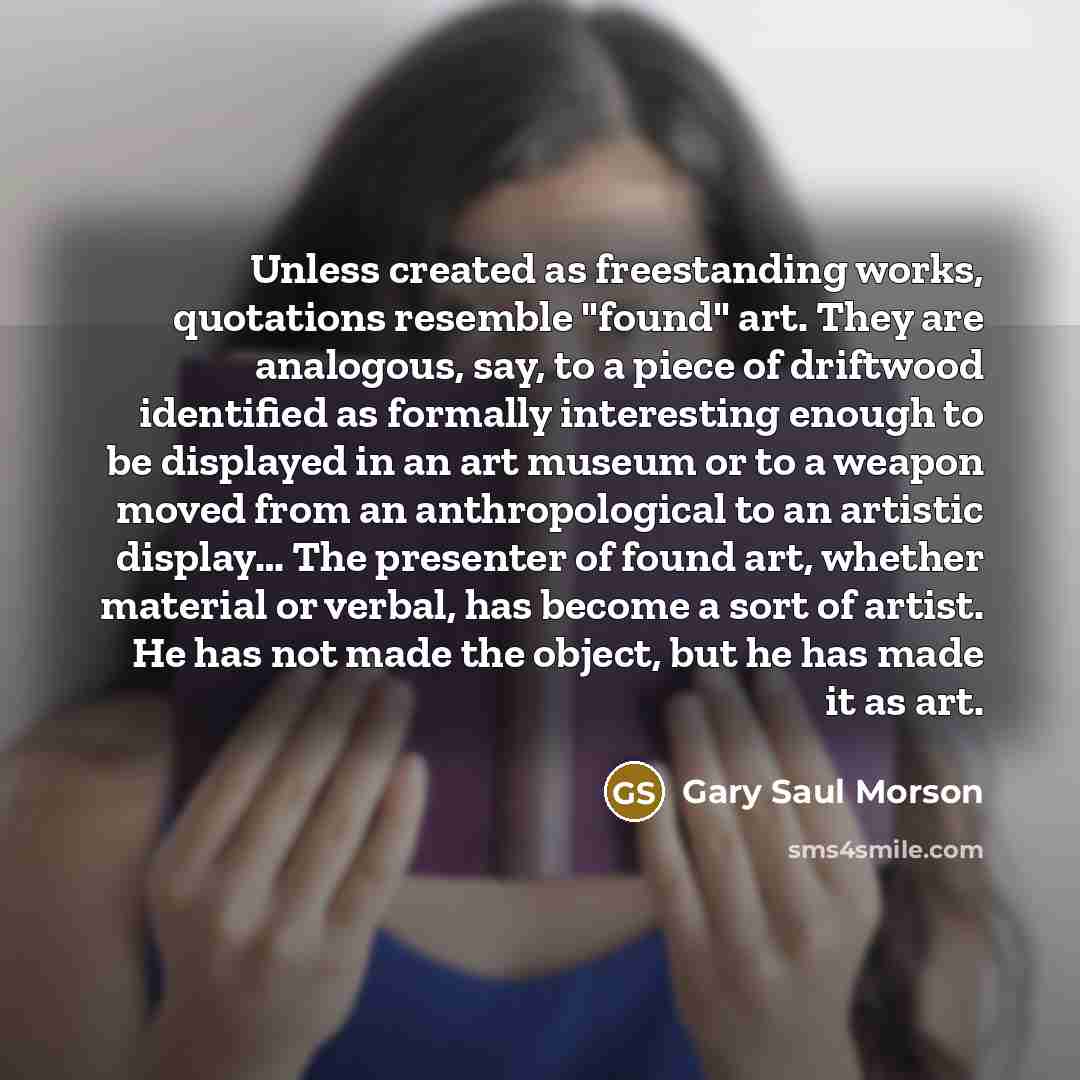 “Unless created as freestanding works, quotations resemble "found" art. They…” quote by Gary Saul Morson