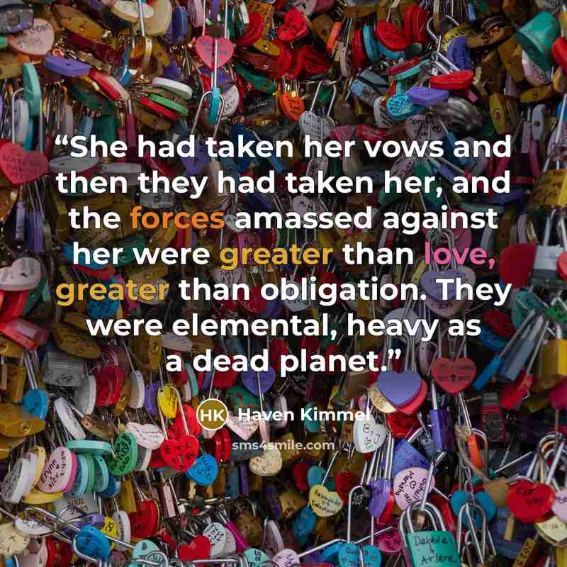 “She had taken her vows and then they had taken her, and the forces amassed against her were greater than love, greater than obligation. They were elemental, heavy as a dead planet.” quote by Haven Kimmel